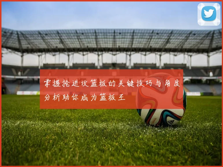 掌握抢进攻篮板的关键技巧与角度分析助你成为篮板王