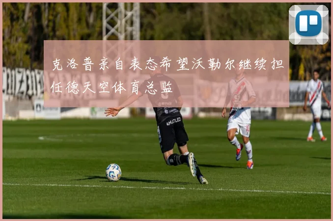 克洛普亲自表态希望沃勒尔继续担任德天空体育总监