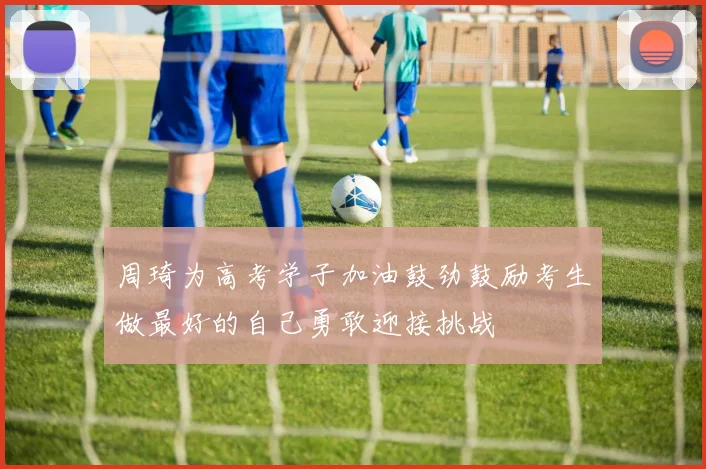 周琦为高考学子加油鼓劲鼓励考生做最好的自己勇敢迎接挑战