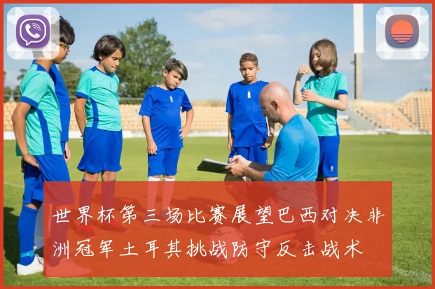 世界杯第三场比赛展望巴西对决非洲冠军土耳其挑战防守反击战术