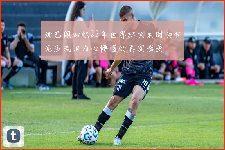 姆巴佩回忆22年世界杯失利时为何无法流泪内心懵懂的真实感受