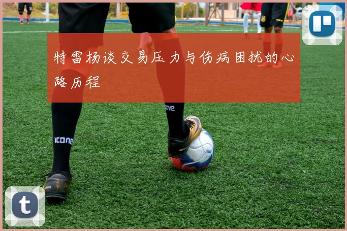 特雷杨谈交易压力与伤病困扰的心路历程