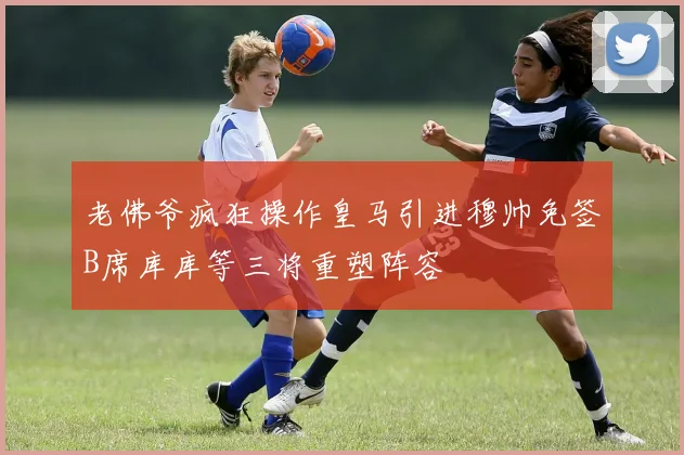 老佛爷疯狂操作皇马引进穆帅免签B席库库等三将重塑阵容