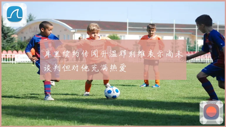 库里续约传闻升温邓利维表示尚未谈判但对他充满热爱