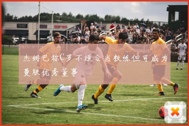 杰姆巴称C罗不适合当教练但可成为曼联优秀董事