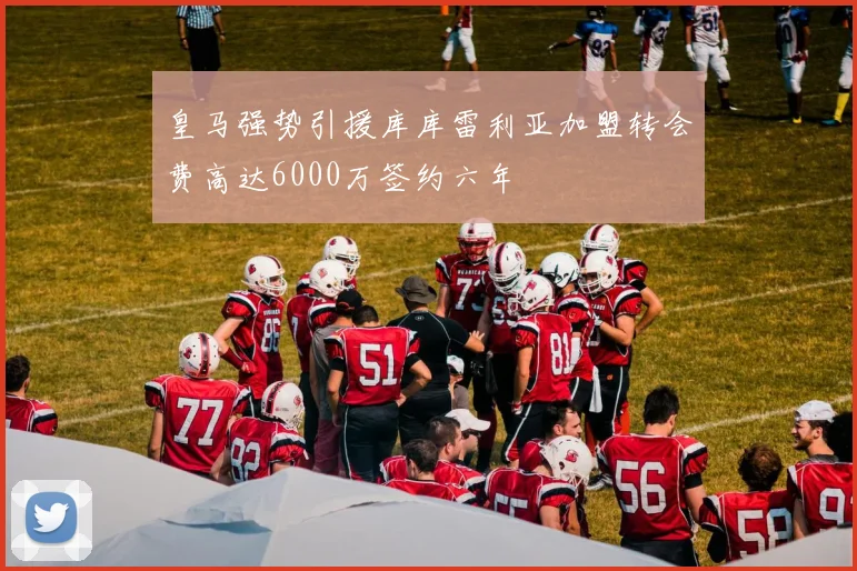 皇马强势引援库库雷利亚加盟转会费高达6000万签约六年