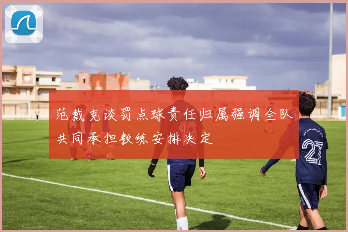 范戴克谈罚点球责任归属强调全队共同承担教练安排决定
