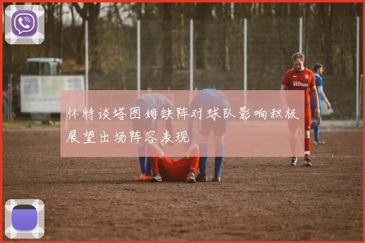 怀特谈塔图姆缺阵对球队影响积极展望出场阵容表现