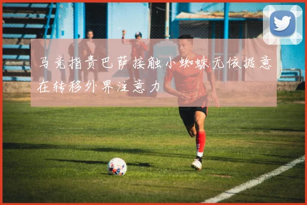 马竞指责巴萨接触小蜘蛛无依据意在转移外界注意力