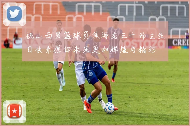 祝山西男篮球员焦海龙三十而立生日快乐愿你未来更加辉煌与精彩