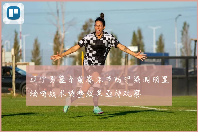 辽宁男篮季前赛末节防守漏洞明显杨鸣战术调整效果亟待观察