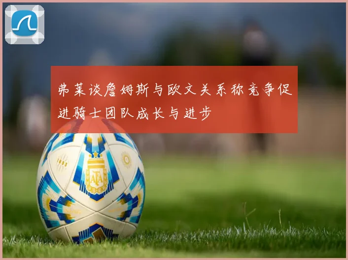 弗莱谈詹姆斯与欧文关系称竞争促进骑士团队成长与进步