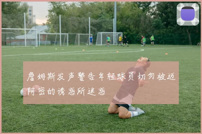 詹姆斯发声警告年轻球员切勿被迈阿密的诱惑所迷惑