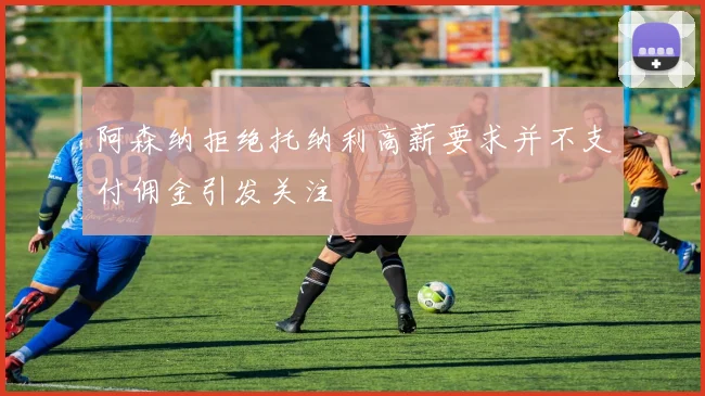 阿森纳拒绝托纳利高薪要求并不支付佣金引发关注