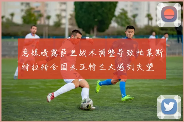 意媒透露萨里战术调整导致帕莱斯特拉转会国米亚特兰大感到失望