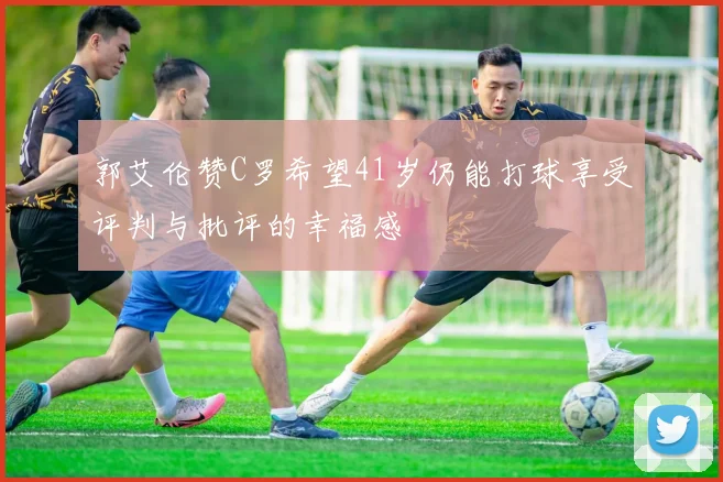 郭艾伦赞C罗希望41岁仍能打球享受评判与批评的幸福感