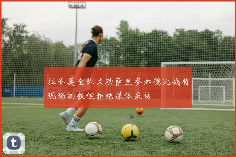拉齐奥全队力劝萨里参加德比战将现场执教但拒绝媒体采访