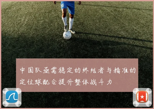 中国队亟需稳定的终结者与精准的定位球配合提升整体战斗力