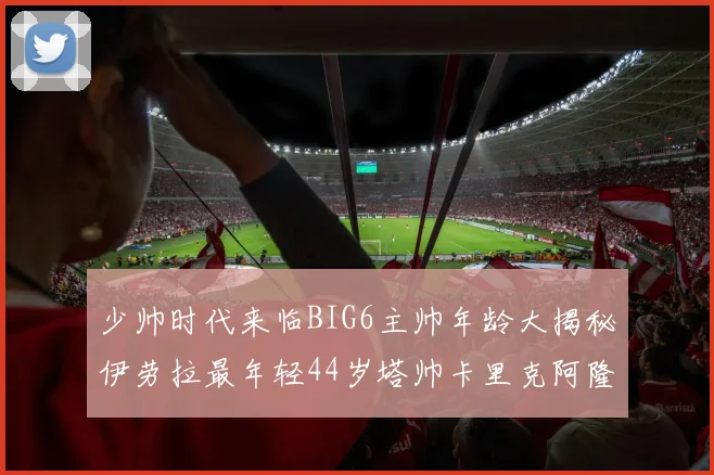 少帅时代来临BIG6主帅年龄大揭秘伊劳拉最年轻44岁塔帅卡里克阿隆索齐聚