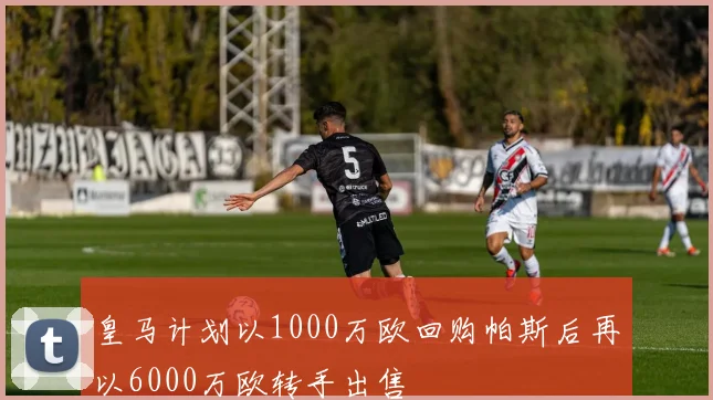 皇马计划以1000万欧回购帕斯后再以6000万欧转手出售