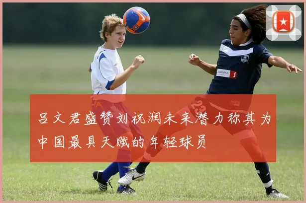 吕文君盛赞刘祝润未来潜力称其为中国最具天赋的年轻球员
