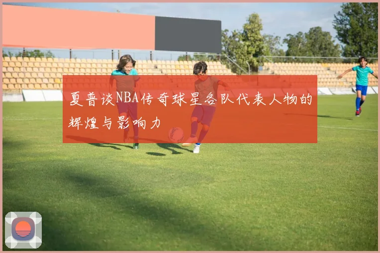 夏普谈NBA传奇球星各队代表人物的辉煌与影响力