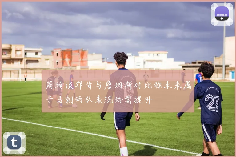 周琦谈邓肯与詹姆斯对比称未来属于马刺两队表现均需提升