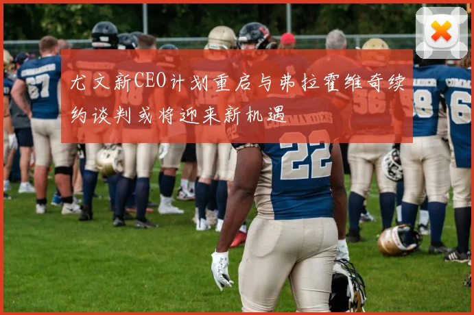 尤文新CEO计划重启与弗拉霍维奇续约谈判或将迎来新机遇