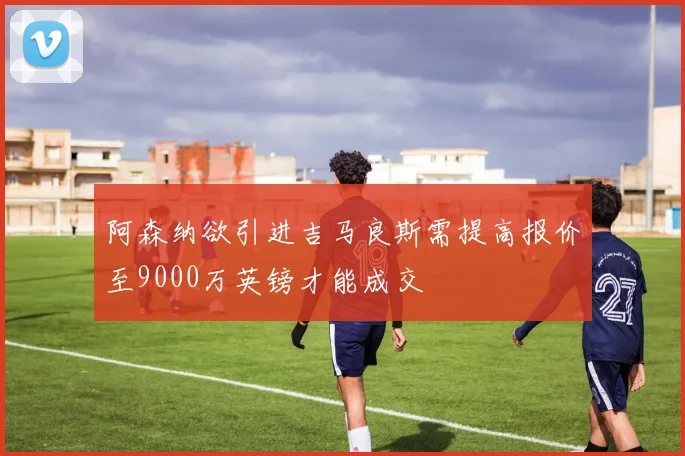 阿森纳欲引进吉马良斯需提高报价至9000万英镑才能成交