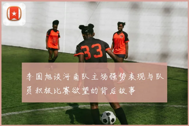 李国旭谈河南队主场强势表现与队员积极比赛欲望的背后故事